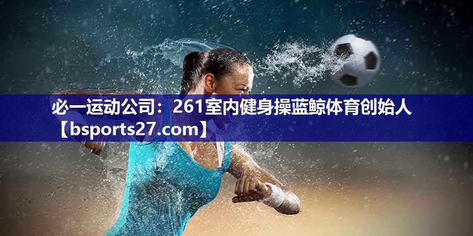 必一运动公司：261室内健身操蓝鲸体育创始人