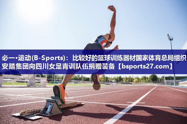必一·运动(B-Sports)：比较好的篮球训练器材国家体育总局组织安踏集团向四川女足青训队伍捐赠装备