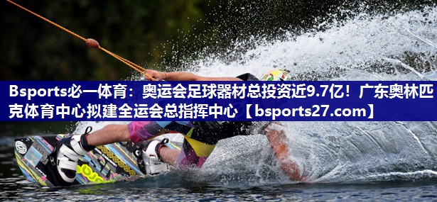 Bsports必一体育：奥运会足球器材总投资近9.7亿！广东奥林匹克体育中心拟建全运会总指挥中心
