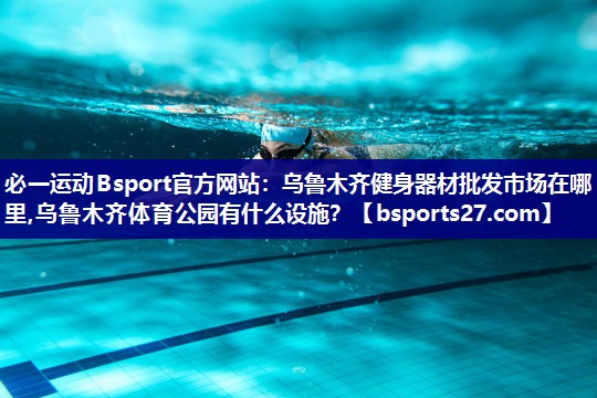必一运动Bsport官方网站：乌鲁木齐健身器材批发市场在哪里,乌鲁木齐体育公园有什么设施？