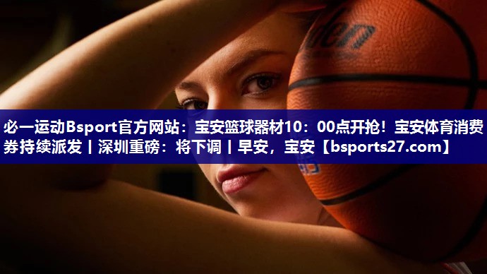 必一运动Bsport官方网站：宝安篮球器材10：00点开抢！宝安体育消费券持续派发丨深圳重磅：将下调丨早安，宝安