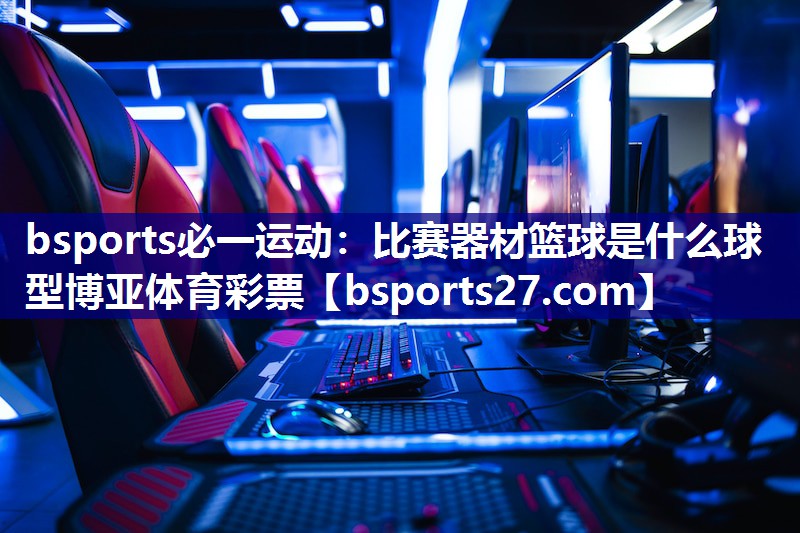 bsports必一运动：比赛器材篮球是什么球型博亚体育彩票