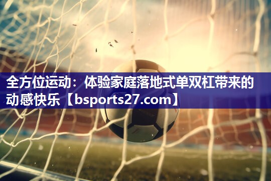 全方位运动:体验家庭落地式单双杠带来的动感快乐 全方位运动:体验家庭落地式单双杠带来的动感快乐