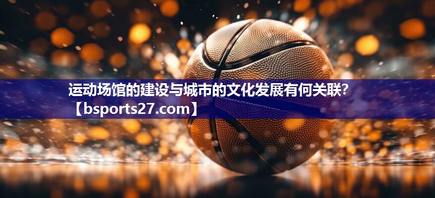 运动场馆的建设与城市的文化发展有何关联? 运动场馆的建设与城市的文化发展有何关联?